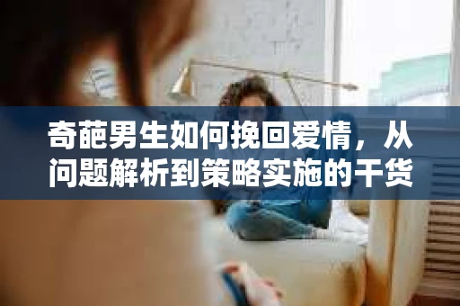 奇葩男生如何挽回爱情,从问题解析到策略实施的干货指南 奇葩男生如何挽回爱情,从问题解析到策略实施的干货指南