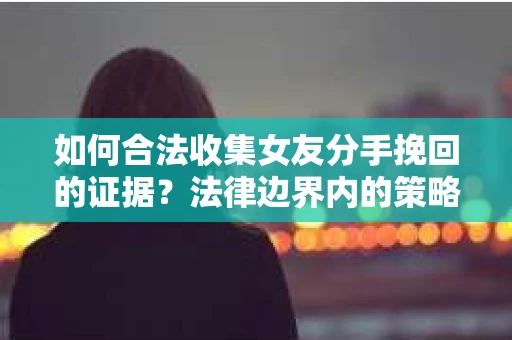 如何合法收集女友分手挽回的证据？法律边界内的策略与技巧