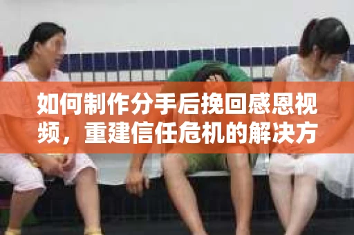 如何制作分手后挽回感恩视频，重建信任危机的解决方案