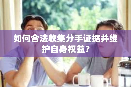 如何合法收集分手证据并维护自身权益？