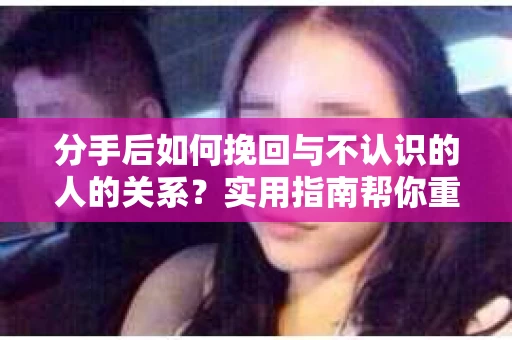 分手后如何挽回与不认识的人的关系?实用指南帮你重拾失去的联结 分手后如何挽回与不认识的人的关系?实用指南帮你重拾失去的联结