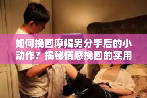 如何挽回摩羯男分手后的小动作?揭秘情感挽回的实用策略 如何挽回摩羯男分手后的小动作?揭秘情感挽回的实用策略