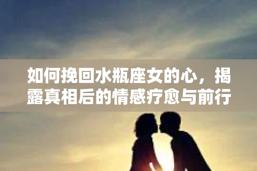 如何挽回水瓶座女的心,揭露真相后的情感疗愈与前行计划 如何挽回水瓶座女的心,揭露真相后的情感疗愈与前行计划