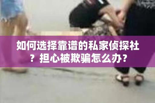 如何选择靠谱的私家侦探社？担心被欺骗怎么办？