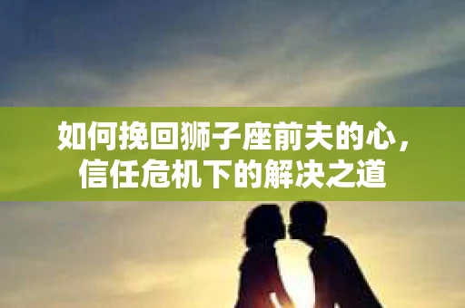 如何挽回狮子座前夫的心，信任危机下的解决之道