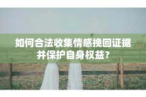 如何合法收集情感挽回证据并保护自身权益? 如何合法收集情感挽回证据并保护自身权益?
