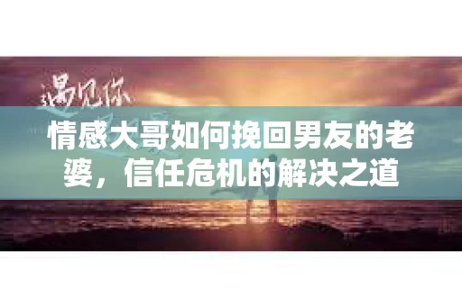 情感大哥如何挽回男友的老婆，信任危机的解决之道