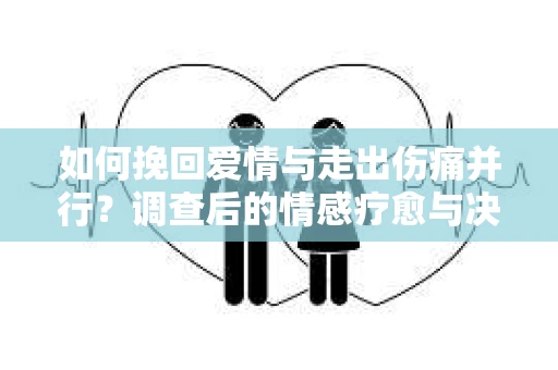 如何挽回爱情与走出伤痛并行？调查后的情感疗愈与决策指南