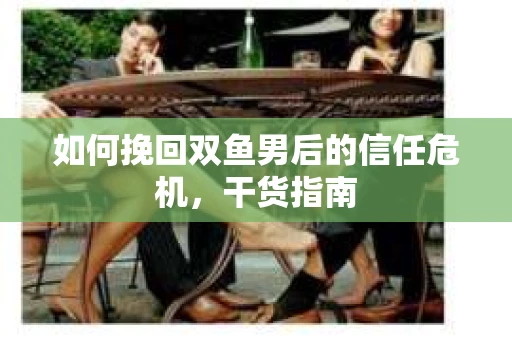 如何挽回双鱼男后的信任危机，干货指南