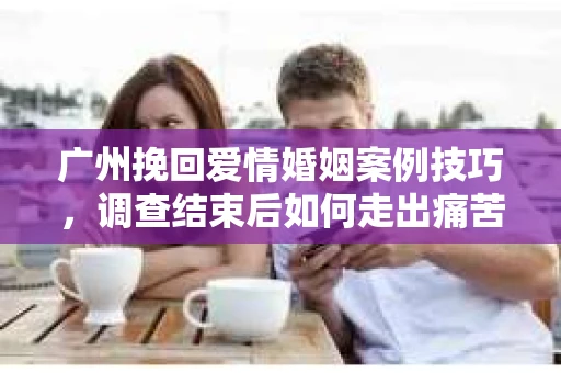 广州挽回爱情婚姻案例技巧，调查结束后如何走出痛苦并做出明智决策？