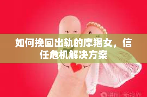 如何挽回出轨的摩羯女,信任危机解决方案 如何挽回出轨的摩羯女,信任危机解决方案