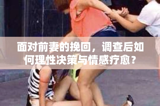 面对前妻的挽回，调查后如何理性决策与情感疗愈？