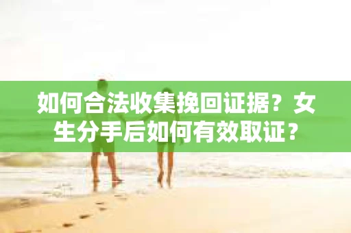 如何合法收集挽回证据？女生分手后如何有效取证？