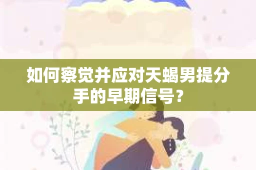 如何察觉并应对天蝎男提分手的早期信号? 如何察觉并应对天蝎男提分手的早期信号?