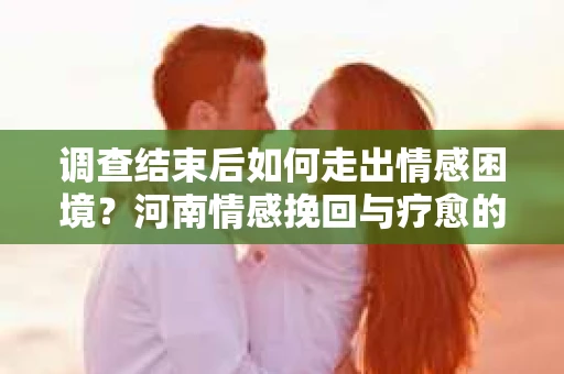 调查结束后如何走出情感困境？河南情感挽回与疗愈的实用方法