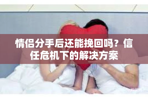 情侣分手后还能挽回吗?信任危机下的解决方案 情侣分手后还能挽回吗?信任危机下的解决方案