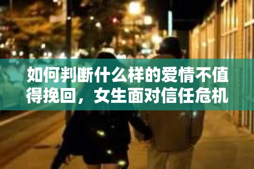 如何判断什么样的爱情不值得挽回，女生面对信任危机怎么办？