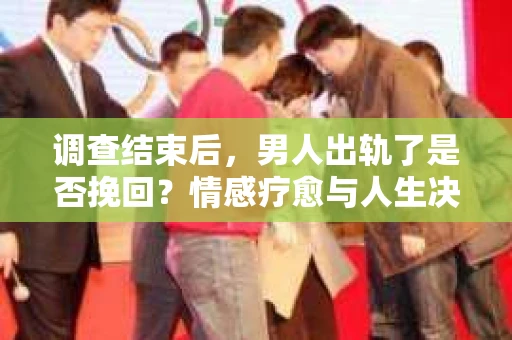 调查结束后，男人出轨了是否挽回？情感疗愈与人生决策的干货指南