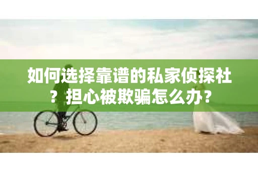 如何选择靠谱的私家侦探社？担心被欺骗怎么办？