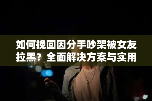 如何挽回因分手吵架被女友拉黑？全面解决方案与实用建议