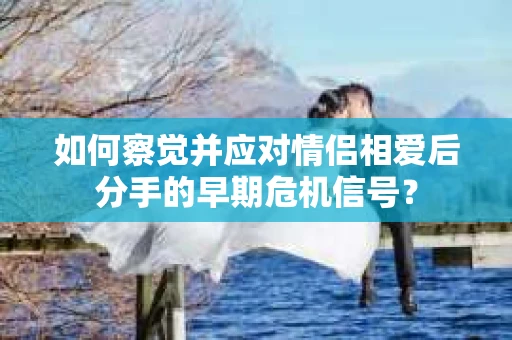 如何察觉并应对情侣相爱后分手的早期危机信号？
