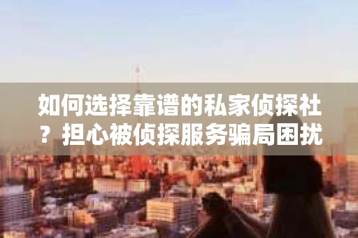 如何选择靠谱的私家侦探社？担心被侦探服务骗局困扰怎么办？