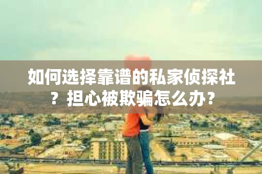 如何选择靠谱的私家侦探社？担心被欺骗怎么办？
