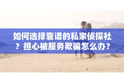 如何选择靠谱的私家侦探社？担心被服务欺骗怎么办？