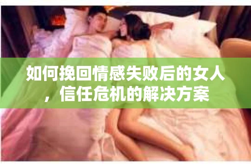 如何挽回情感失败后的女人，信任危机的解决方案