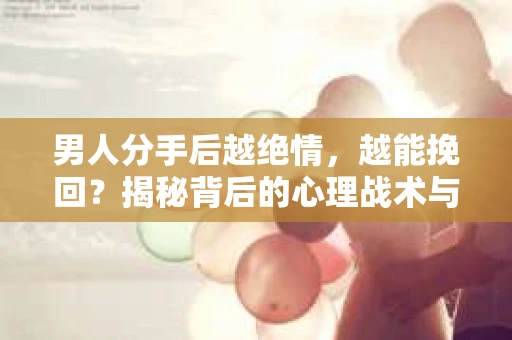 男人分手后越绝情，越能挽回？揭秘背后的心理战术与实际操作