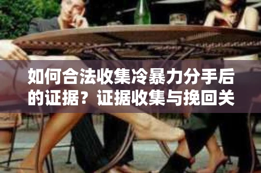 如何合法收集冷暴力分手后的证据？证据收集与挽回关系怎么办？