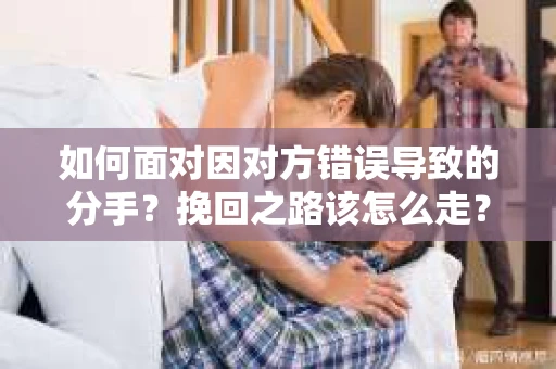 如何面对因对方错误导致的分手？挽回之路该怎么走？