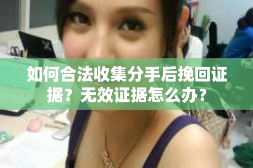 如何合法收集分手后挽回证据?无效证据怎么办? 如何合法收集分手后挽回证据?无效证据怎么办?