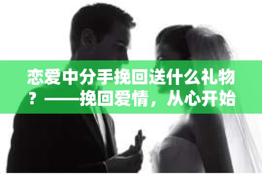 恋爱中分手挽回送什么礼物？——挽回爱情，从心开始