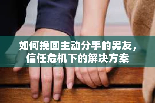 如何挽回主动分手的男友，信任危机下的解决方案
