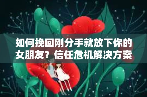 如何挽回刚分手就放下你的女朋友？信任危机解决方案