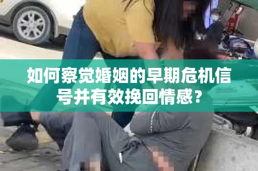 如何察觉婚姻的早期危机信号并有效挽回情感？