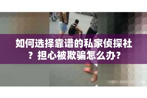 如何选择靠谱的私家侦探社？担心被欺骗怎么办？