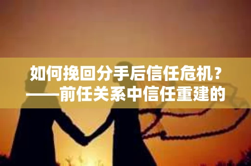 如何挽回分手后信任危机？——前任关系中信任重建的实用指南