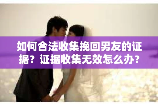 如何合法收集挽回男友的证据？证据收集无效怎么办？