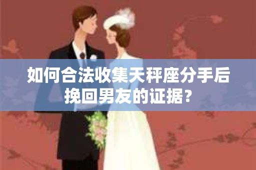 如何合法收集天秤座分手后挽回男友的证据？