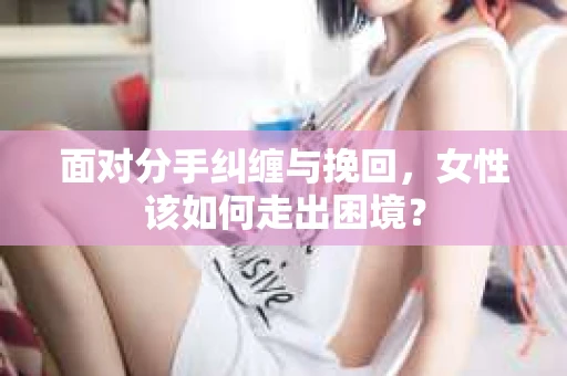 面对分手纠缠与挽回，女性该如何走出困境？