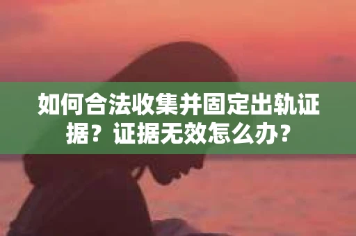 如何合法收集并固定出轨证据？证据无效怎么办？