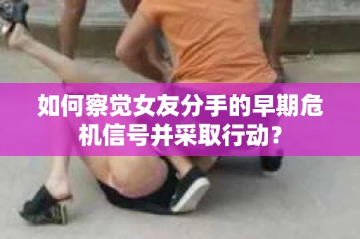 如何察觉女友分手的早期危机信号并采取行动？