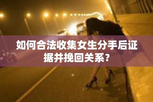 如何合法收集女生分手后证据并挽回关系？