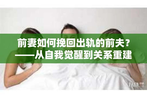 前妻如何挽回出轨的前夫？——从自我觉醒到关系重建的全面指南