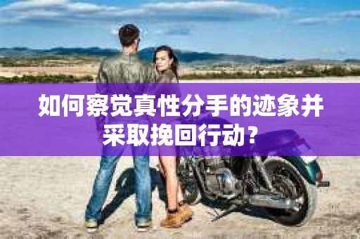 如何察觉真性分手的迹象并采取挽回行动？