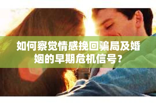 如何察觉情感挽回骗局及婚姻的早期危机信号？
