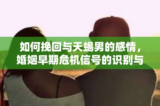 如何挽回与天蝎男的感情，婚姻早期危机信号的识别与应对