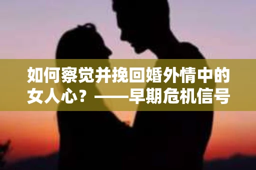 如何察觉并挽回婚外情中的女人心？——早期危机信号与干预策略
